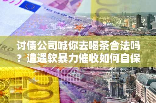 武汉讨债公司喊你去喝茶合法吗？遭遇软暴力催收如何自保？
