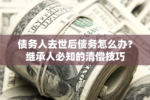 武汉债务人去世后债务怎么办？继承人必知的清偿技巧