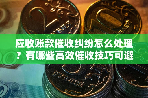 武汉应收账款催收纠纷怎么处理？有哪些高效催收技巧可避免坏账？